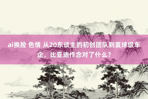 ai换脸 色情 从20东谈主的初创团队到寰球级车企，比亚迪作念对了什么？