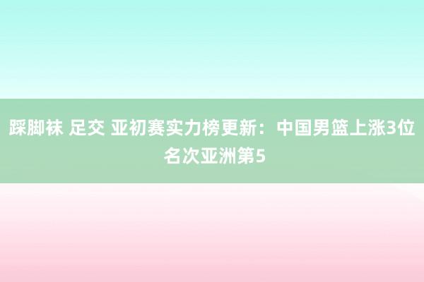 踩脚袜 足交 亚初赛实力榜更新：中国男篮上涨3位 名次亚洲第5