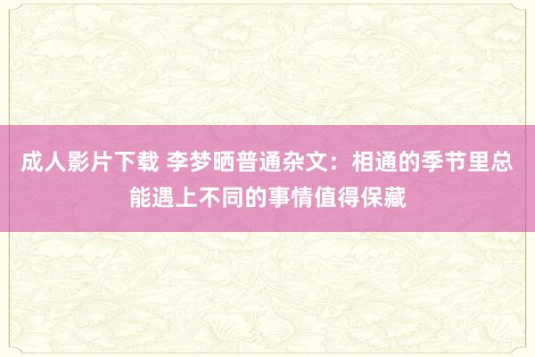 成人影片下载 李梦晒普通杂文：相通的季节里总能遇上不同的事情值得保藏