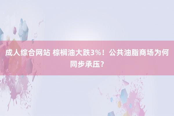 成人综合网站 棕榈油大跌3%！公共油脂商场为何同步承压？