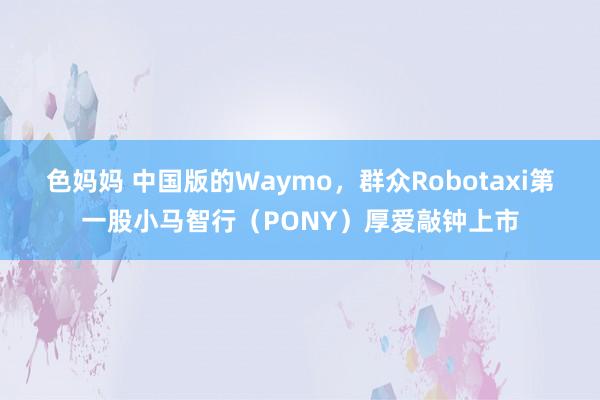 色妈妈 中国版的Waymo，群众Robotaxi第一股小马智行（PONY）厚爱敲钟上市