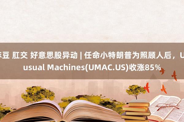 麻豆 肛交 好意思股异动 | 任命小特朗普为照顾人后，Unusual Machines(UMAC.US)收涨85%