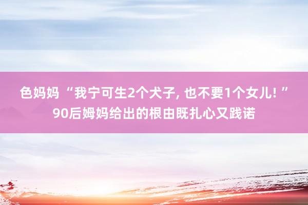 色妈妈 “我宁可生2个犬子， 也不要1个女儿! ”90后姆妈给出的根由既扎心又践诺