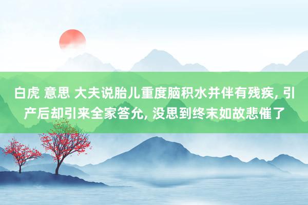 白虎 意思 大夫说胎儿重度脑积水并伴有残疾， 引产后却引来全家答允， 没思到终末如故悲催了