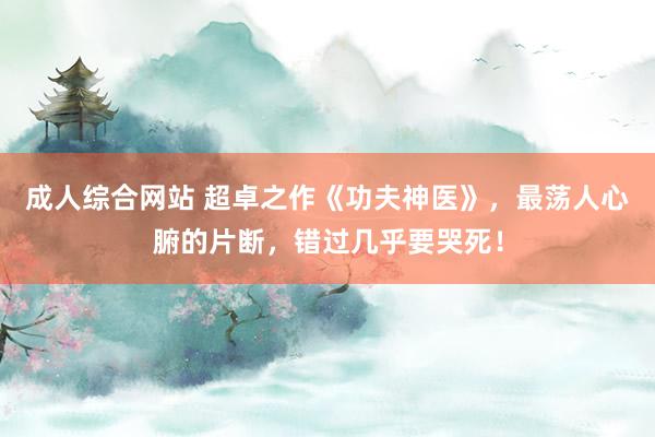 成人综合网站 超卓之作《功夫神医》，最荡人心腑的片断，错过几乎要哭死！