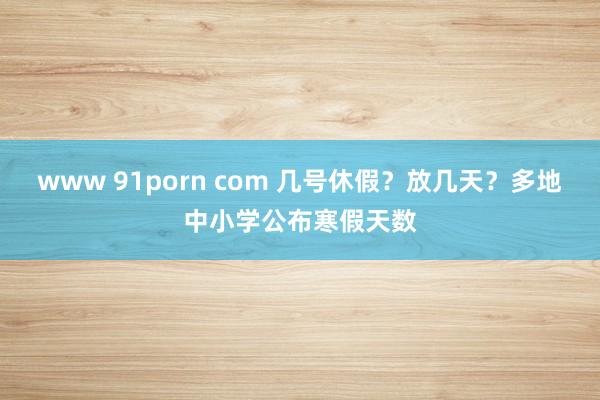 www 91porn com 几号休假？放几天？多地中小学公布寒假天数