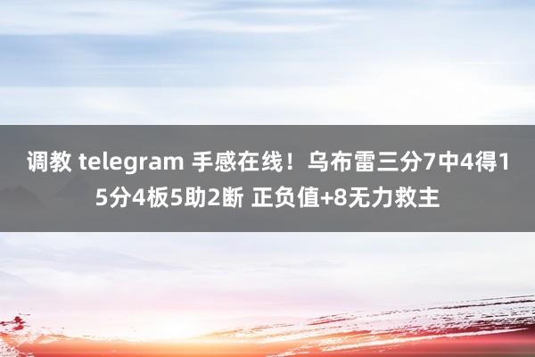 调教 telegram 手感在线！乌布雷三分7中4得15分4板5助2断 正负值+8无力救主