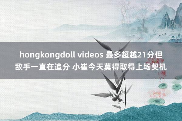 hongkongdoll videos 最多超越21分但敌手一直在追分 小崔今天莫得取得上场契机