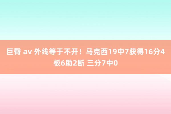 巨臀 av 外线等于不开！马克西19中7获得16分4板6助2断 三分7中0