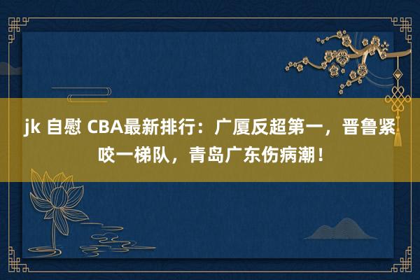 jk 自慰 CBA最新排行：广厦反超第一，晋鲁紧咬一梯队，青岛广东伤病潮！