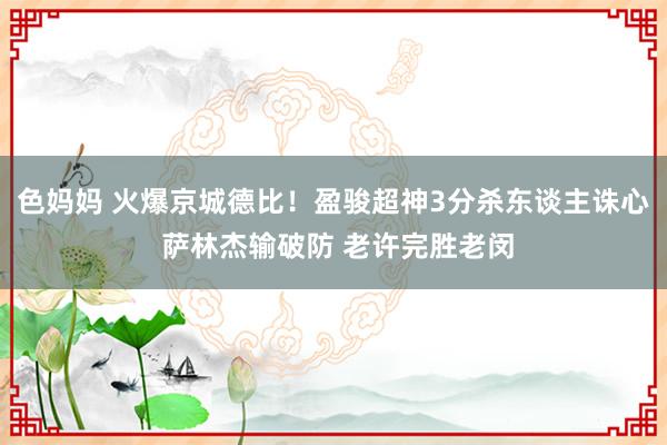 色妈妈 火爆京城德比！盈骏超神3分杀东谈主诛心 萨林杰输破防 老许完胜老闵