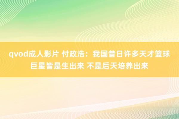 qvod成人影片 付政浩：我国昔日许多天才篮球巨星皆是生出来 不是后天培养出来