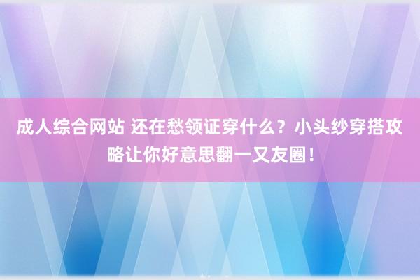 成人综合网站 还在愁领证穿什么？小头纱穿搭攻略让你好意思翻一又友圈！