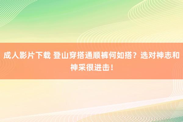 成人影片下载 登山穿搭通顺裤何如搭？选对神志和神采很进击！