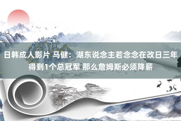 日韩成人影片 马健：湖东说念主若念念在改日三年得到1个总冠军 那么詹姆斯必须降薪