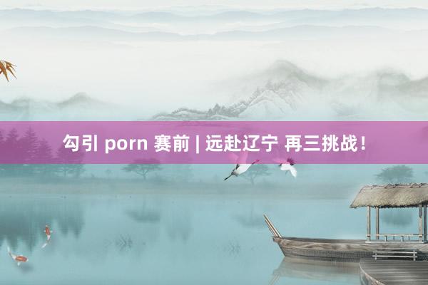 勾引 porn 赛前 | 远赴辽宁 再三挑战！