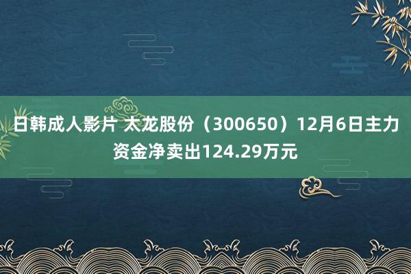 日韩成人影片 太龙股份（300650）12月6日主力资金净卖出124.29万元