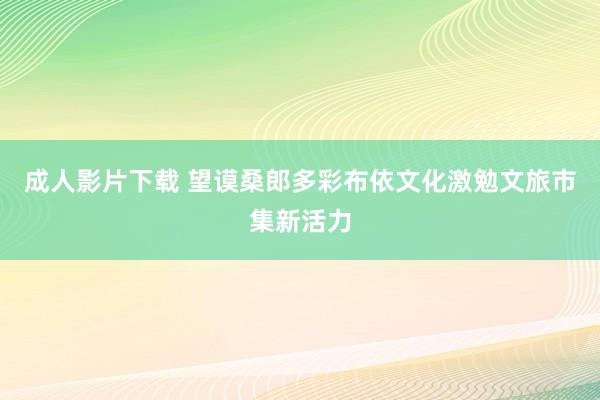 成人影片下载 望谟桑郎多彩布依文化激勉文旅市集新活力