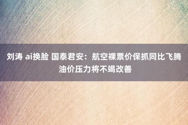 刘涛 ai换脸 国泰君安：航空裸票价保抓同比飞腾 油价压力将不竭改善