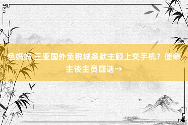 色妈妈 三亚国外免税城条款主顾上交手机？使命主谈主员回话→