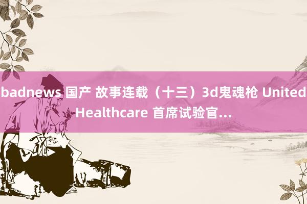 badnews 国产 故事连载（十三）3d鬼魂枪 UnitedHealthcare 首席试验官...