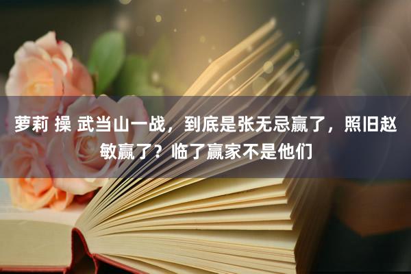 萝莉 操 武当山一战，到底是张无忌赢了，照旧赵敏赢了？临了赢家不是他们