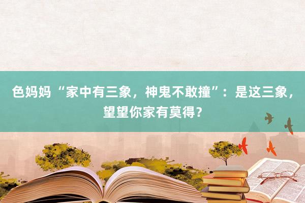 色妈妈 “家中有三象，神鬼不敢撞”：是这三象，望望你家有莫得？