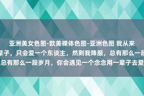 亚洲美女色图-欧美裸体色图-亚洲色图 我从来不降服，一个东谈主一辈子，只会爱一个东谈主，然则我降服，总有那么一段岁月，你会遇见一个念念用一辈子去爱的阿谁东谈主