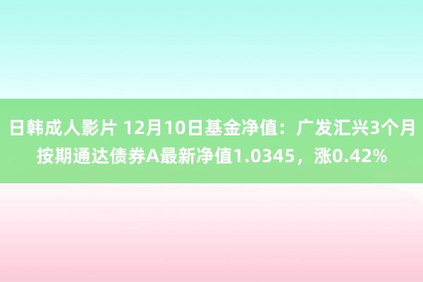 日韩成人影片 12月10日基金净值：广发汇兴3个月按期通达债券A最新净值1.0345，涨0.42%