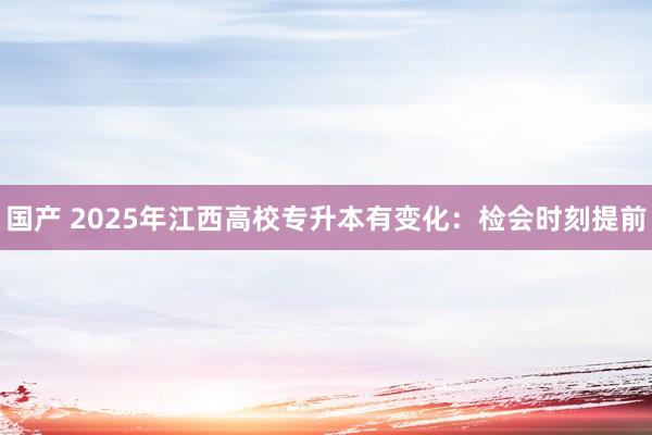 国产 2025年江西高校专升本有变化：检会时刻提前