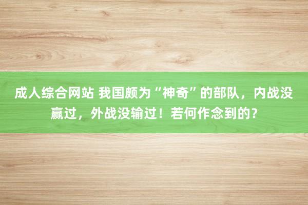 成人综合网站 我国颇为“神奇”的部队，内战没赢过，外战没输过！若何作念到的？