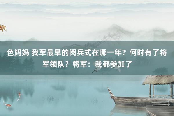 色妈妈 我军最早的阅兵式在哪一年？何时有了将军领队？将军：我都参加了