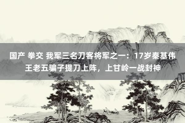 国产 拳交 我军三名刀客将军之一：17岁秦基伟王老五骗子提刀上阵，上甘岭一战封神