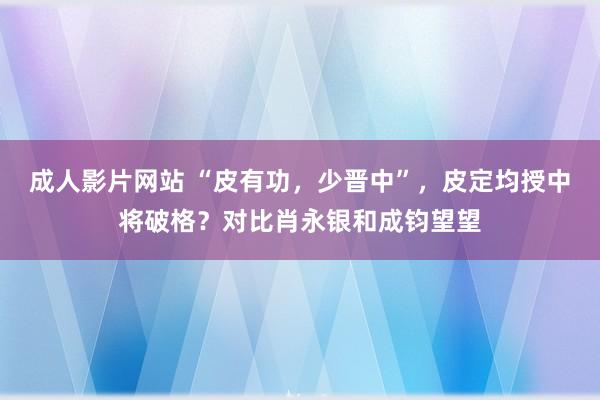 成人影片网站 “皮有功，少晋中”，皮定均授中将破格？对比肖永银和成钧望望