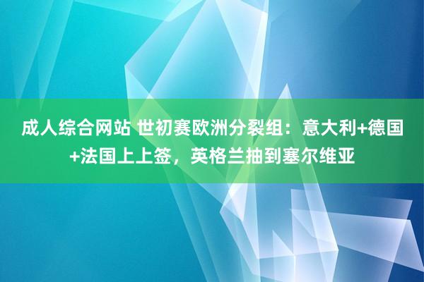 成人综合网站 世初赛欧洲分裂组：意大利+德国+法国上上签，英格兰抽到塞尔维亚