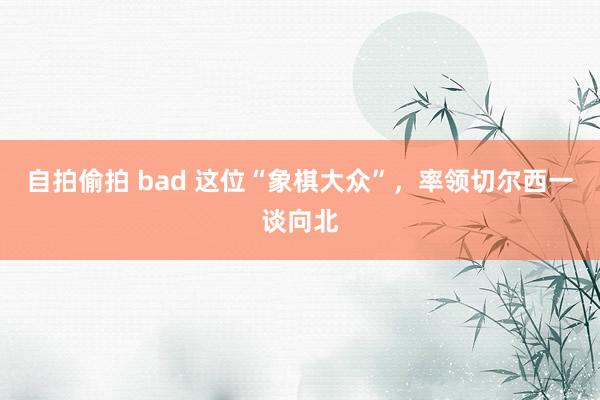 自拍偷拍 bad 这位“象棋大众”，率领切尔西一谈向北