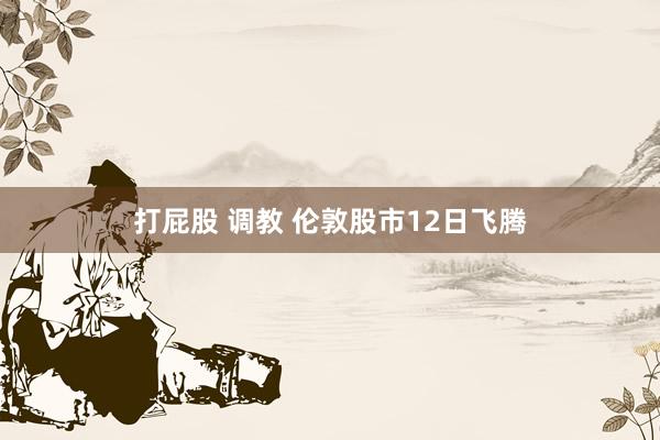 打屁股 调教 伦敦股市12日飞腾