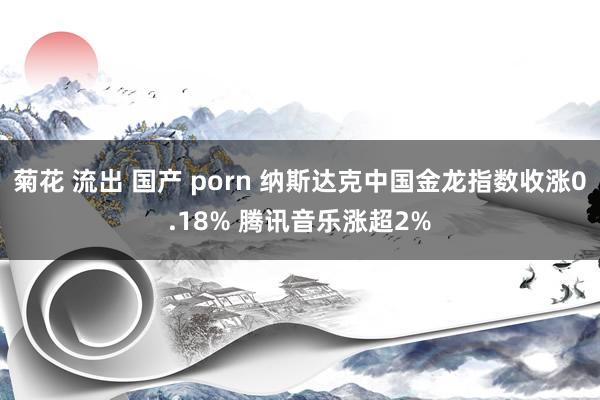 菊花 流出 国产 porn 纳斯达克中国金龙指数收涨0.18% 腾讯音乐涨超2%