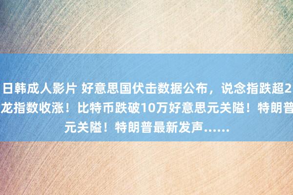 日韩成人影片 好意思国伏击数据公布，说念指跌超200点，中国金龙指数收涨！比特币跌破10万好意思元关隘！特朗普最新发声......