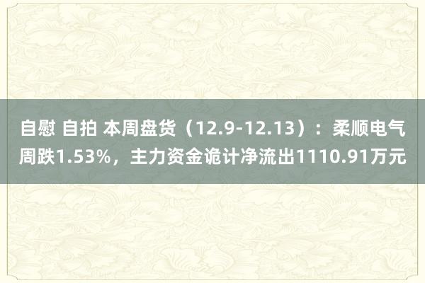 自慰 自拍 本周盘货（12.9-12.13）：柔顺电气周跌1.53%，主力资金诡计净流出1110.91万元