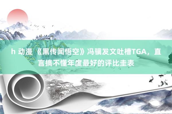 h 动漫 《黑传闻悟空》冯骥发文吐槽TGA，直言搞不懂年度最好的评比圭表