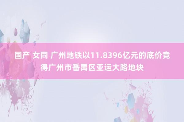 国产 女同 广州地铁以11.8396亿元的底价竞得广州市番禺区亚运大路地块