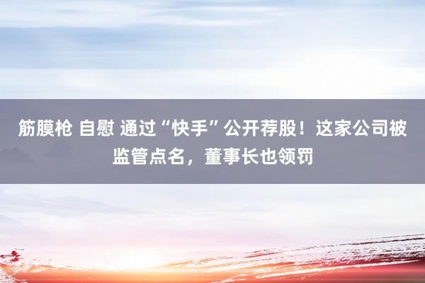 筋膜枪 自慰 通过“快手”公开荐股！这家公司被监管点名，董事长也领罚