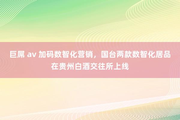 巨屌 av 加码数智化营销，国台两款数智化居品在贵州白酒交往所上线