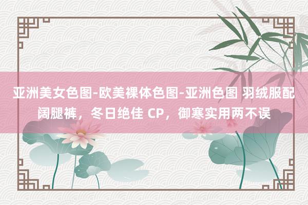 亚洲美女色图-欧美裸体色图-亚洲色图 羽绒服配阔腿裤，冬日绝佳 CP，御寒实用两不误