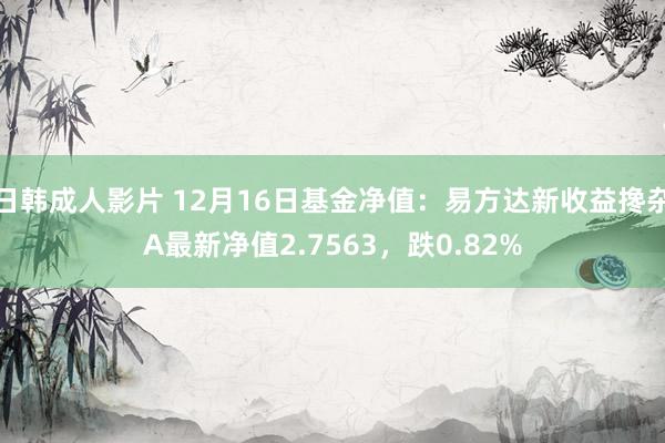 日韩成人影片 12月16日基金净值：易方达新收益搀杂A最新净值2.7563，跌0.82%