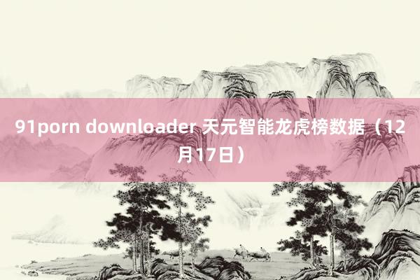 91porn downloader 天元智能龙虎榜数据（12月17日）