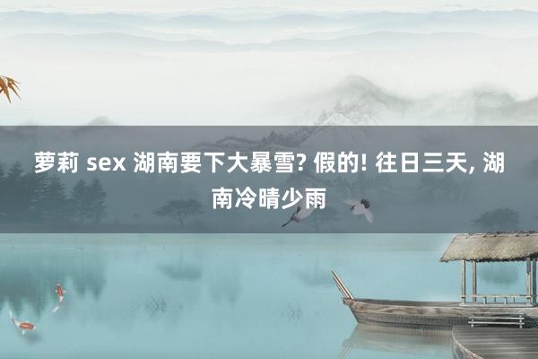 萝莉 sex 湖南要下大暴雪? 假的! 往日三天， 湖南冷晴少雨