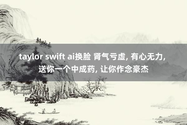 taylor swift ai换脸 肾气亏虚， 有心无力， 送你一个中成药， 让你作念豪杰