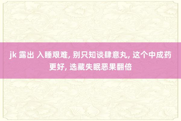 jk 露出 入睡艰难， 别只知谈肆意丸， 这个中成药更好， 选藏失眠恶果翻倍